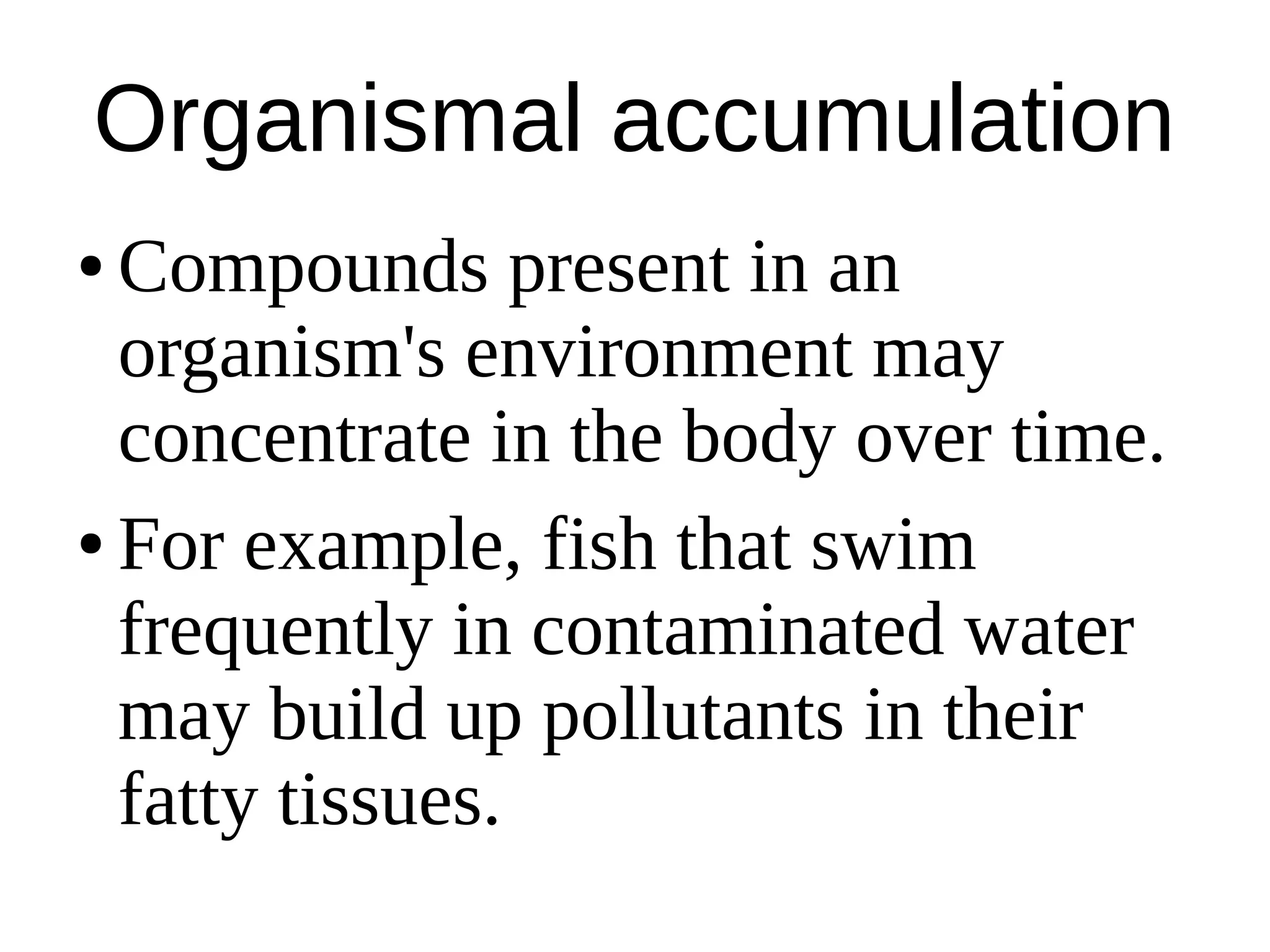 Organismal accumulation
● Compounds present in an
organism's environment may
concentrate in the body over time.
● For example, fish that swim
frequently in contaminated water
may build up pollutants in their
fatty tissues.
 