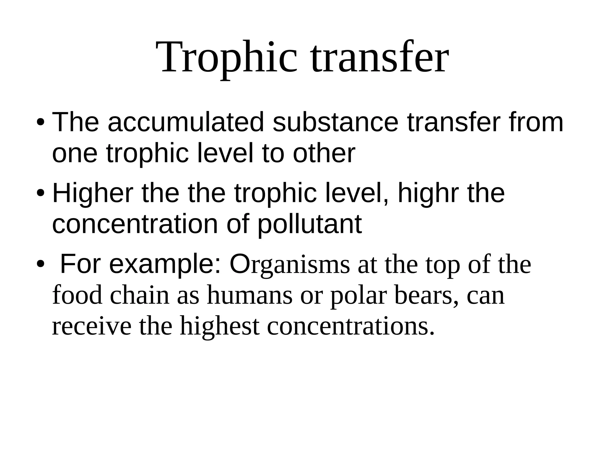 Trophic transfer
● The accumulated substance transfer from
one trophic level to other
● Higher the the trophic level, highr the
concentration of pollutant
● For example: Organisms at the top of the
food chain as humans or polar bears, can
receive the highest concentrations.
 