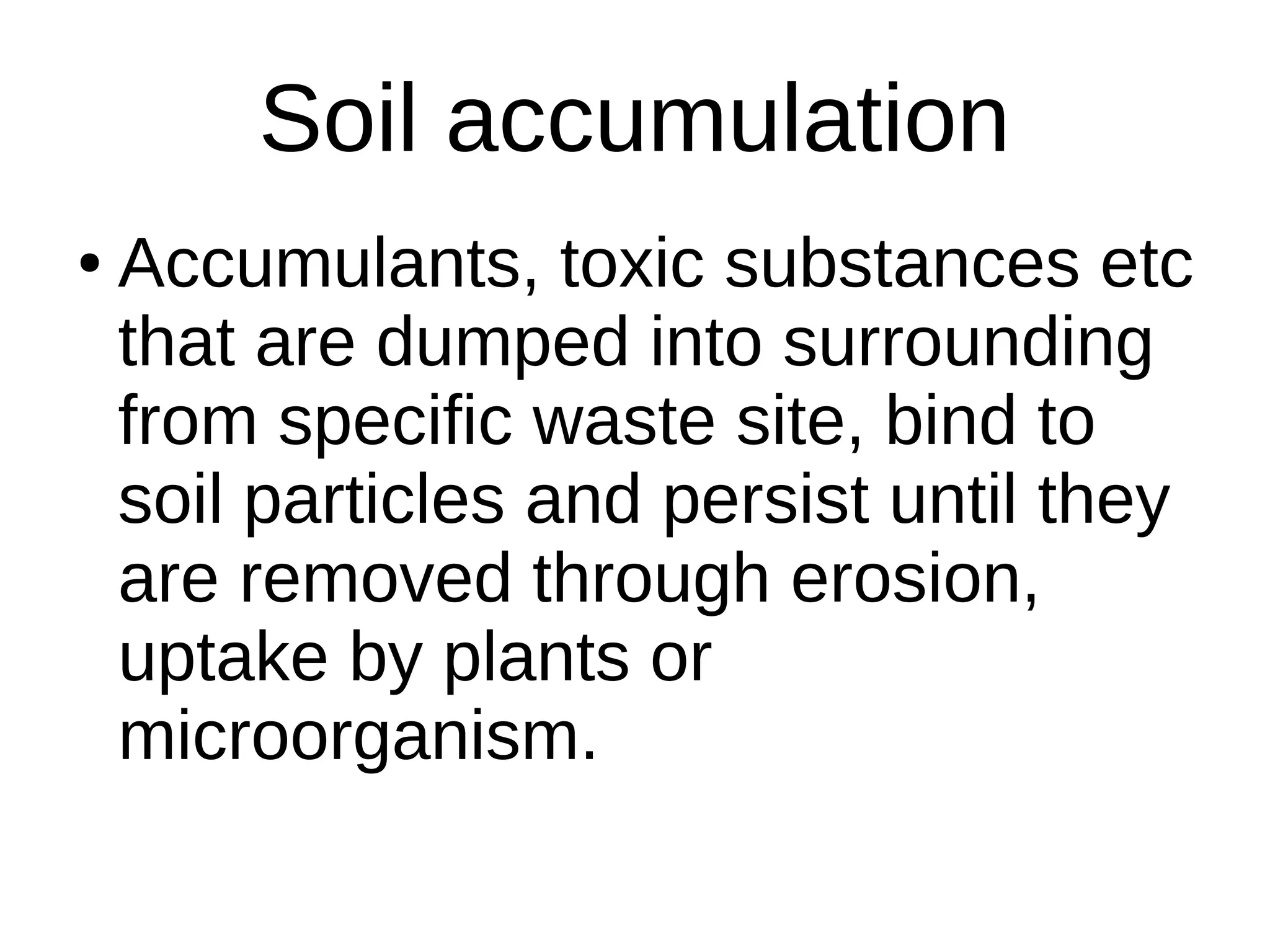 Soil accumulation
● Accumulants, toxic substances etc
that are dumped into surrounding
from specific waste site, bind to
soil particles and persist until they
are removed through erosion,
uptake by plants or
microorganism.
 