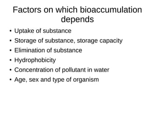Factors on which bioaccumulation
depends
● Uptake of substance
● Storage of substance, storage capacity
● Elimination of substance
● Hydrophobicity
● Concentration of pollutant in water
● Age, sex and type of organism
 
