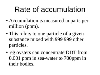 Rate of accumulation
● Accumulation is measured in parts per
million (ppm).
● This refers to one particle of a given
substance mixed with 999 999 other
particles.
● eg oysters can concentrate DDT from
0.001 ppm in sea-water to 700ppm in
their bodies.
 