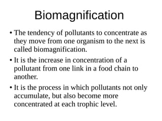 Biomagnification
● The tendency of pollutants to concentrate as
they move from one organism to the next is
called biomagnification.
● It is the increase in concentration of a
pollutant from one link in a food chain to
another.
● It is the process in which pollutants not only
accumulate, but also become more
concentrated at each trophic level.
 