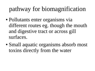 pathway for biomagnification
● Pollutants enter organisms via
different routes eg. though the mouth
and digestive tract or across gill
surfaces.
● Small aquatic organisms absorb most
toxins directly from the water
 