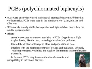PCBs (polychlorinated biphenyls)
● PCBs were once widely used in industrial products but are now banned in
North America. PCBs were used in the manufacture of paint, plastics and
adhesives.
● PCBs are chemically stable, hydrophobic and lipid soluble, hence they can
rapidly bioaccumulate.
● Effects :
Aquatic ecosystems are most sensitive to PCBs. Organisms at high
trophic levels, like the orca, retain high levels of the pollutant.
Caused the decline of European Otter and population of Seal.
interfere with the hormonal control of oestrus and ovulation, seriously
reducing reproductive ability and weaken the immune system of marine
mammals.
In humans, PCBs may increase the risk of anaemia and
susceptibility to infectious diseases.
 