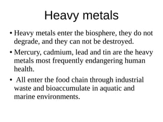 Heavy metals
● Heavy metals enter the biosphere, they do not
degrade, and they can not be destroyed.
● Mercury, cadmium, lead and tin are the heavy
metals most frequently endangering human
health.
● All enter the food chain through industrial
waste and bioaccumulate in aquatic and
marine environments.
 