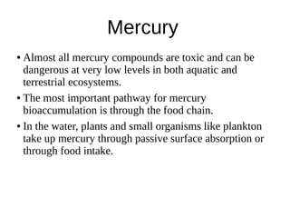 Mercury
● Almost all mercury compounds are toxic and can be
dangerous at very low levels in both aquatic and
terrestrial ecosystems.
● The most important pathway for mercury
bioaccumulation is through the food chain.
● In the water, plants and small organisms like plankton
take up mercury through passive surface absorption or
through food intake.
 