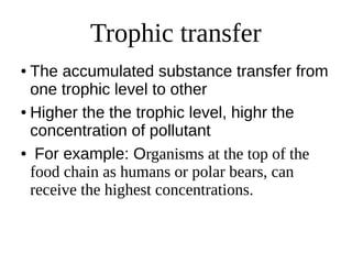 Trophic transfer
● The accumulated substance transfer from
one trophic level to other
● Higher the the trophic level, highr the
concentration of pollutant
● For example: Organisms at the top of the
food chain as humans or polar bears, can
receive the highest concentrations.
 
