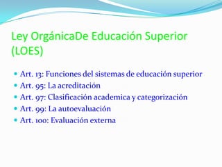Ley OrgánicaDe Educación Superior
(LOES)
 Art. 13: Funciones del sistemas de educación superior
 Art. 95: La acreditación
 Art. 97: Clasificación academica y categorización
 Art. 99: La autoevaluación
 Art. 100: Evaluación externa
 