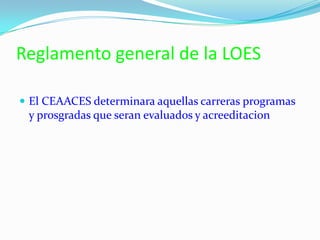 Reglamento general de la LOES
 El CEAACES determinara aquellas carreras programas
y prosgradas que seran evaluados y acreeditacion
 