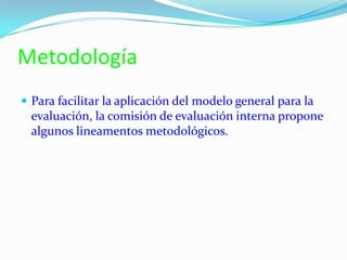 Metodología
 Para facilitar la aplicación del modelo general para la
evaluación, la comisión de evaluación interna propone
algunos lineamentos metodológicos.
 