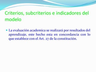 Criterios, subcriterios e indicadores del
modelo
 La evaluación academica se realizará por resultados del
aprendizaje, este hecho esta en concordancia con lo
que establece con el Art. 27 de la constitución.
 