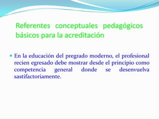 Referentes conceptuales pedagógicos
básicos para la acreditación
 En la educación del pregrado moderno, el profesional
recien egresado debe mostrar desde el principio como
competencia general donde se desenvuelva
sastifactoriamente.
 