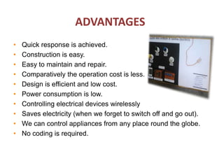 ADVANTAGES
• Quick response is achieved.
• Construction is easy.
• Easy to maintain and repair.
• Comparatively the operation cost is less.
• Design is efficient and low cost.
• Power consumption is low.
• Controlling electrical devices wirelessly
• Saves electricity (when we forget to switch off and go out).
• We can control appliances from any place round the globe.
• No coding is required.
 