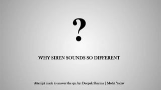 ?
WHY SIREN SOUNDS SO DIFFERENT
Attempt made to answer the qn. by: Deepak Sharma | Mohit Yadav
 