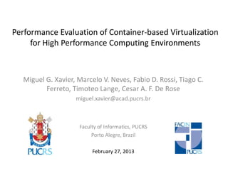 Performance Evaluation of Container-based Virtualization
for High Performance Computing Environments
Miguel G. Xavier, Marcelo V. Neves, Fabio D. Rossi, Tiago C.
Ferreto, Timoteo Lange, Cesar A. F. De Rose
miguel.xavier@acad.pucrs.br
Faculty of Informatics, PUCRS
Porto Alegre, Brazil
February 27, 2013
 