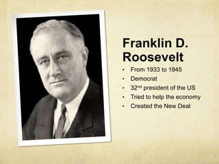 Franklin D.
Roosevelt
• From 1933 to 1945
• Democrat
• 32nd president of the US
• Tried to help the economy
• Created the New Deal
 