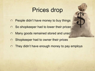 Prices drop
People didn’t have money to buy things
So shopkeeper had to lower their prices
Many goods remained stored and unsold
Shopkeeper had to owner their prices
They didn’t have enough money to pay employs
 