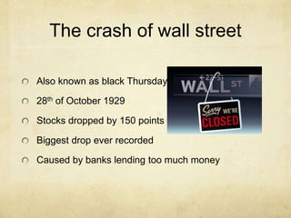 The crash of wall street
Also known as black Thursday
28th of October 1929
Stocks dropped by 150 points
Biggest drop ever recorded
Caused by banks lending too much money
 