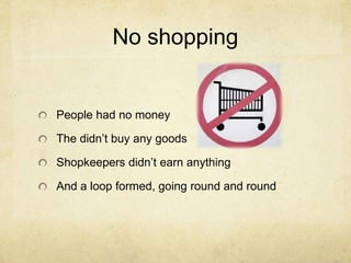 No shopping
People had no money
The didn’t buy any goods
Shopkeepers didn’t earn anything
And a loop formed, going round and round
 