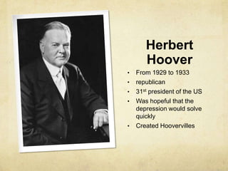 Herbert
Hoover
• From 1929 to 1933
• republican
• 31st president of the US
• Was hopeful that the
depression would solve
quickly
• Created Hoovervilles
 