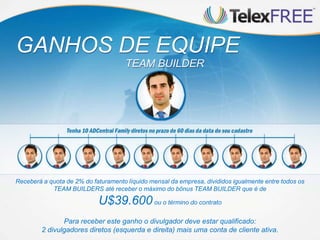 Para receber este ganho o divulgador deve estar qualificado:
2 divulgadores diretos (esquerda e direita) mais uma conta de cliente ativa.
GANHOS DE EQUIPE
TEAM BUILDER
Receberá a quota de 2% do faturamento líquido mensal da empresa, divididos igualmente entre todos os
TEAM BUILDERS até receber o máximo do bônus TEAM BUILDER que é de
U$39.600ou o término do contrato
 