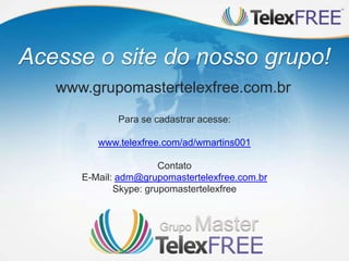Acesse o site do nosso grupo!
www.grupomastertelexfree.com.br
Para se cadastrar acesse:
www.telexfree.com/ad/wmartins001
Contato
E-Mail: adm@grupomastertelexfree.com.br
Skype: grupomastertelexfree
 