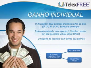 GANHO INDIVIDUAL
Tudo automatizado, com apenas 3 Simples passos,
em seu escritório virtual (Back Office)
O divulgador deve publicar anúncios todos os dias.
(2ª, 3ª, 4ª, 5ª, 6ª, Sábado e domingo)
2 Opções de cadastro com direito aos ganhos.
AD CENTRAL
FAMILY
AD CENTRAL
GANHOS
INDIVIDUAIS!
 