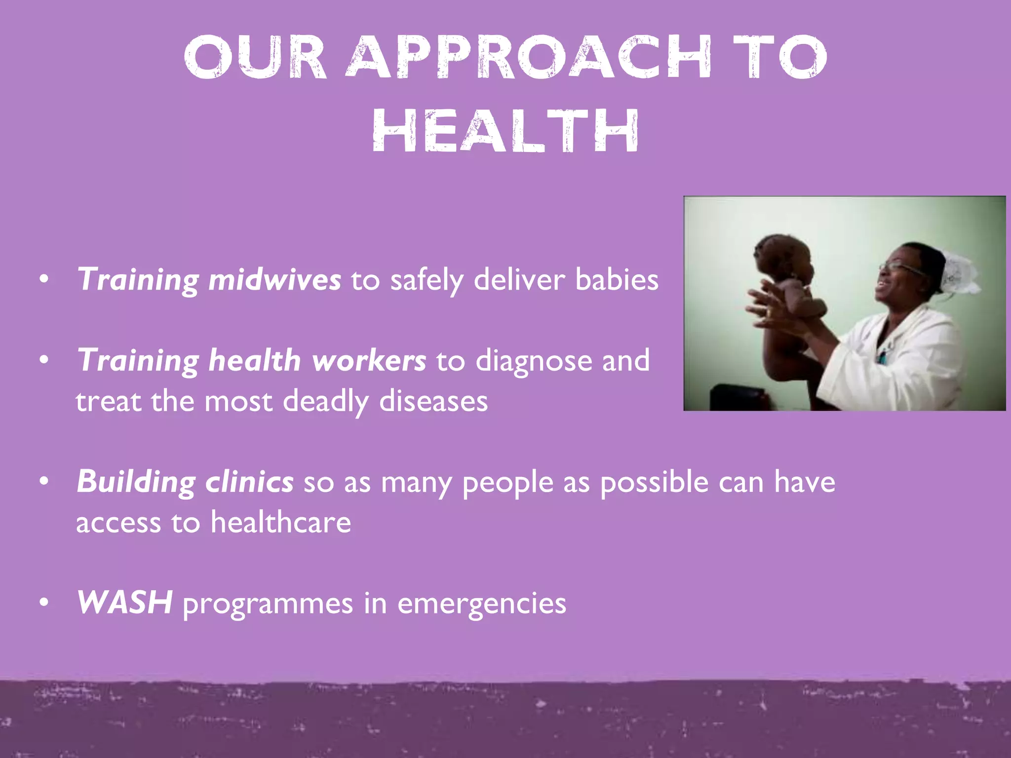 OUR APPROACH to
health
• Training midwives to safely deliver babies
• Training health workers to diagnose and
treat the most deadly diseases
• Building clinics so as many people as possible can have
access to healthcare
• WASH programmes in emergencies
 