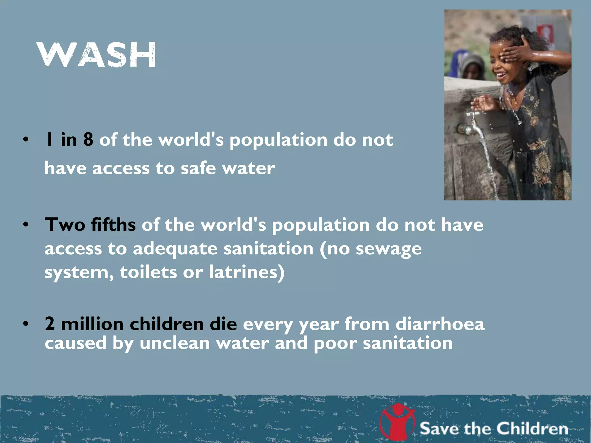 Wash
• 1 in 8 of the world's population do not
have access to safe water
• Two fifths of the world's population do not have
access to adequate sanitation (no sewage
system, toilets or latrines)
• 2 million children die every year from diarrhoea
caused by unclean water and poor sanitation
 