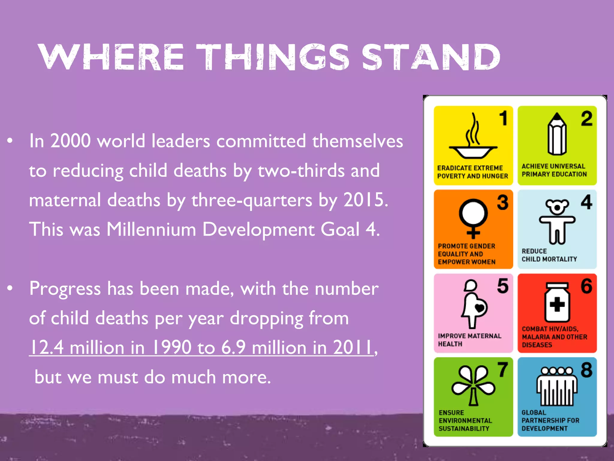 Where things stand
• In 2000 world leaders committed themselves
to reducing child deaths by two-thirds and
maternal deaths by three-quarters by 2015.
This was Millennium Development Goal 4.
• Progress has been made, with the number
of child deaths per year dropping from
12.4 million in 1990 to 6.9 million in 2011,
but we must do much more.
 