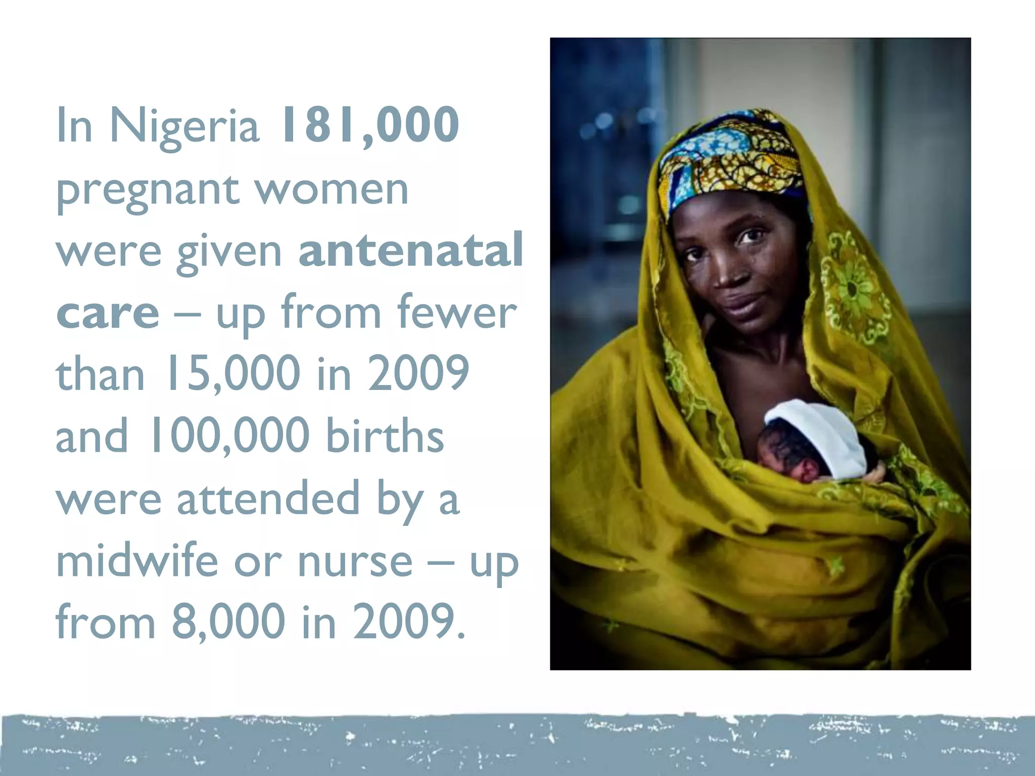 In Nigeria 181,000
pregnant women
were given antenatal
care – up from fewer
than 15,000 in 2009
and 100,000 births
were attended by a
midwife or nurse – up
from 8,000 in 2009.
 