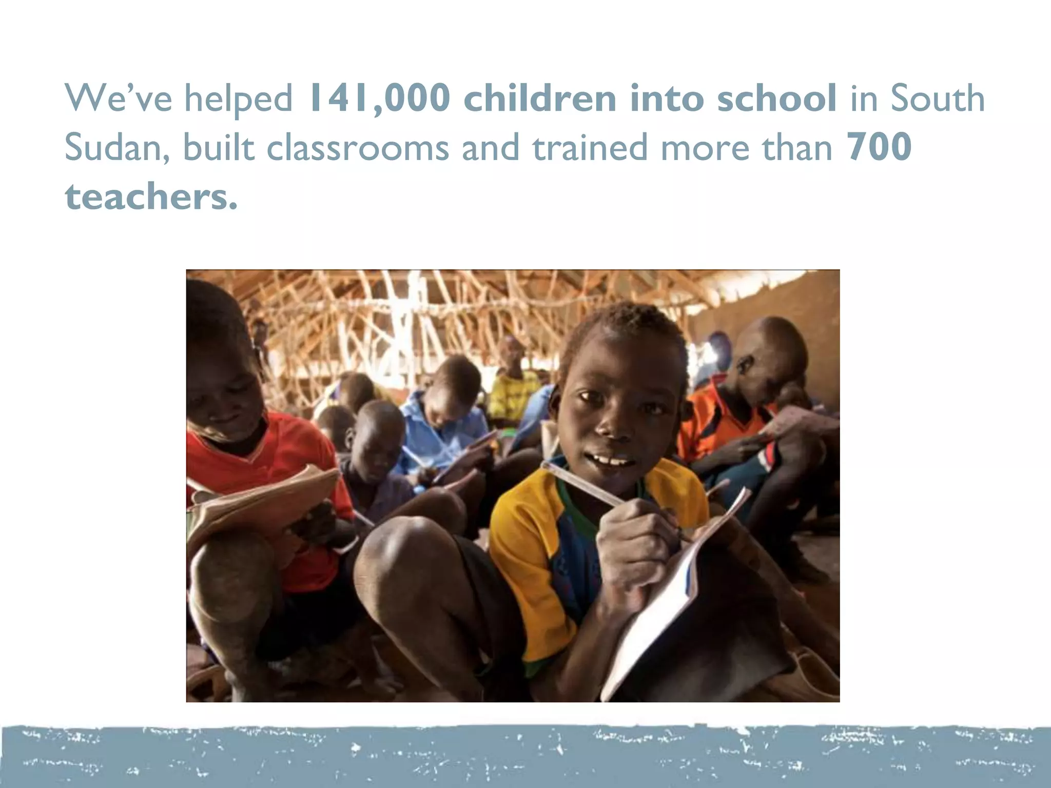 We‟ve helped 141,000 children into school in South
Sudan, built classrooms and trained more than 700
teachers.
 