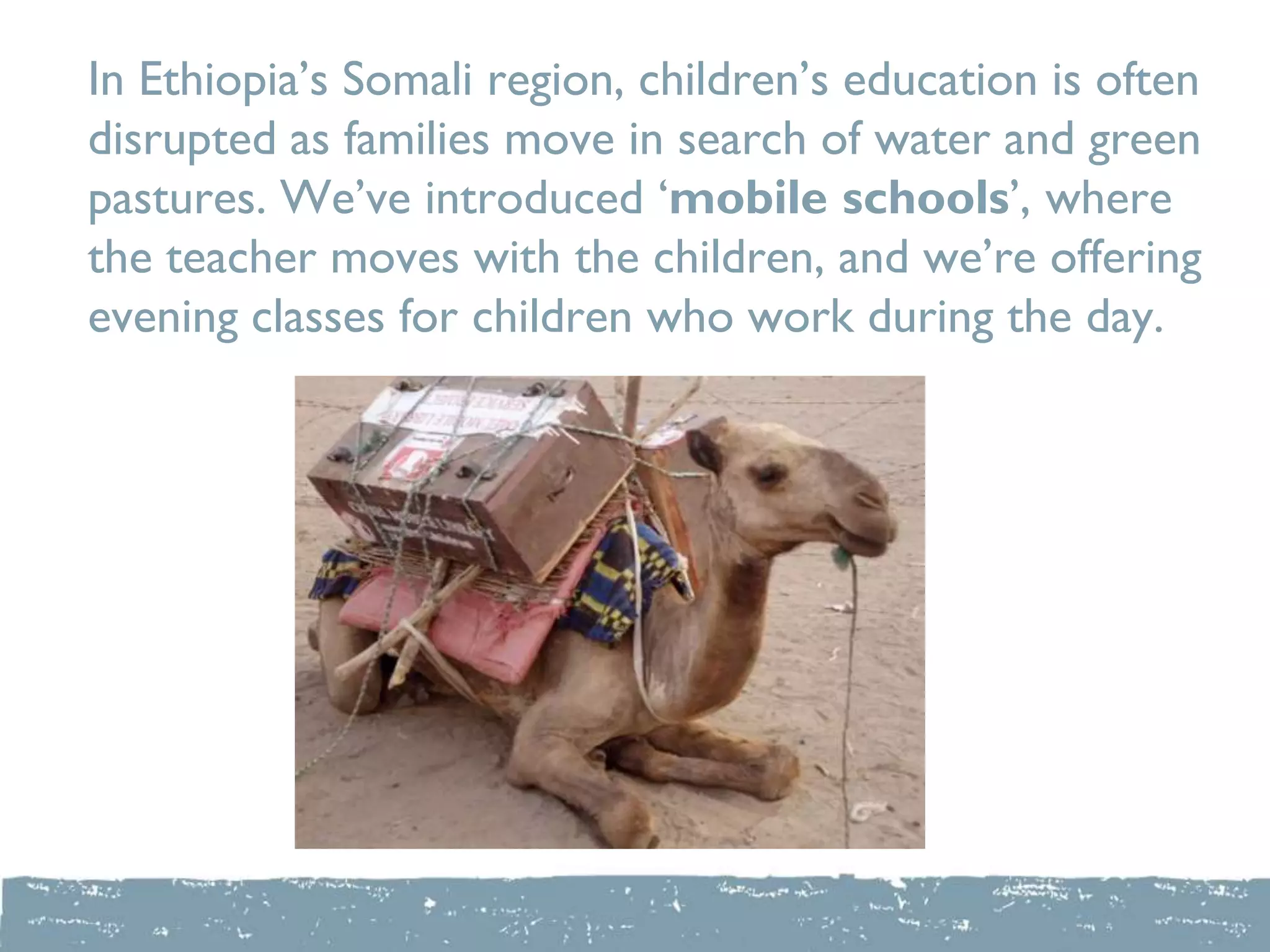 In Ethiopia‟s Somali region, children‟s education is often
disrupted as families move in search of water and green
pastures. We‟ve introduced „mobile schools‟, where
the teacher moves with the children, and we‟re offering
evening classes for children who work during the day.
 