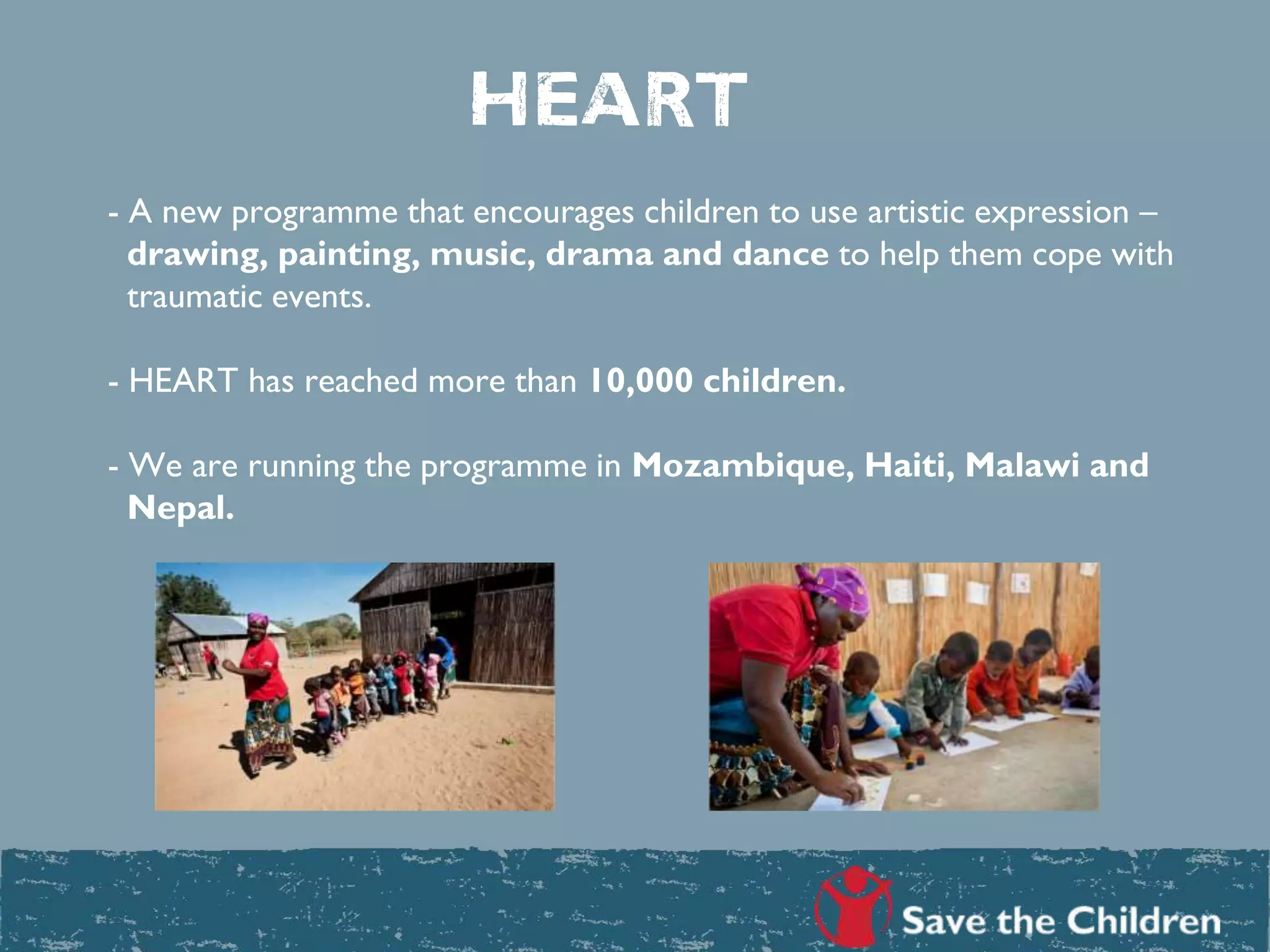 - A new programme that encourages children to use artistic expression –
drawing, painting, music, drama and dance to help them cope with
traumatic events.
- HEART has reached more than 10,000 children.
- We are running the programme in Mozambique, Haiti, Malawi and
Nepal.
heart
 