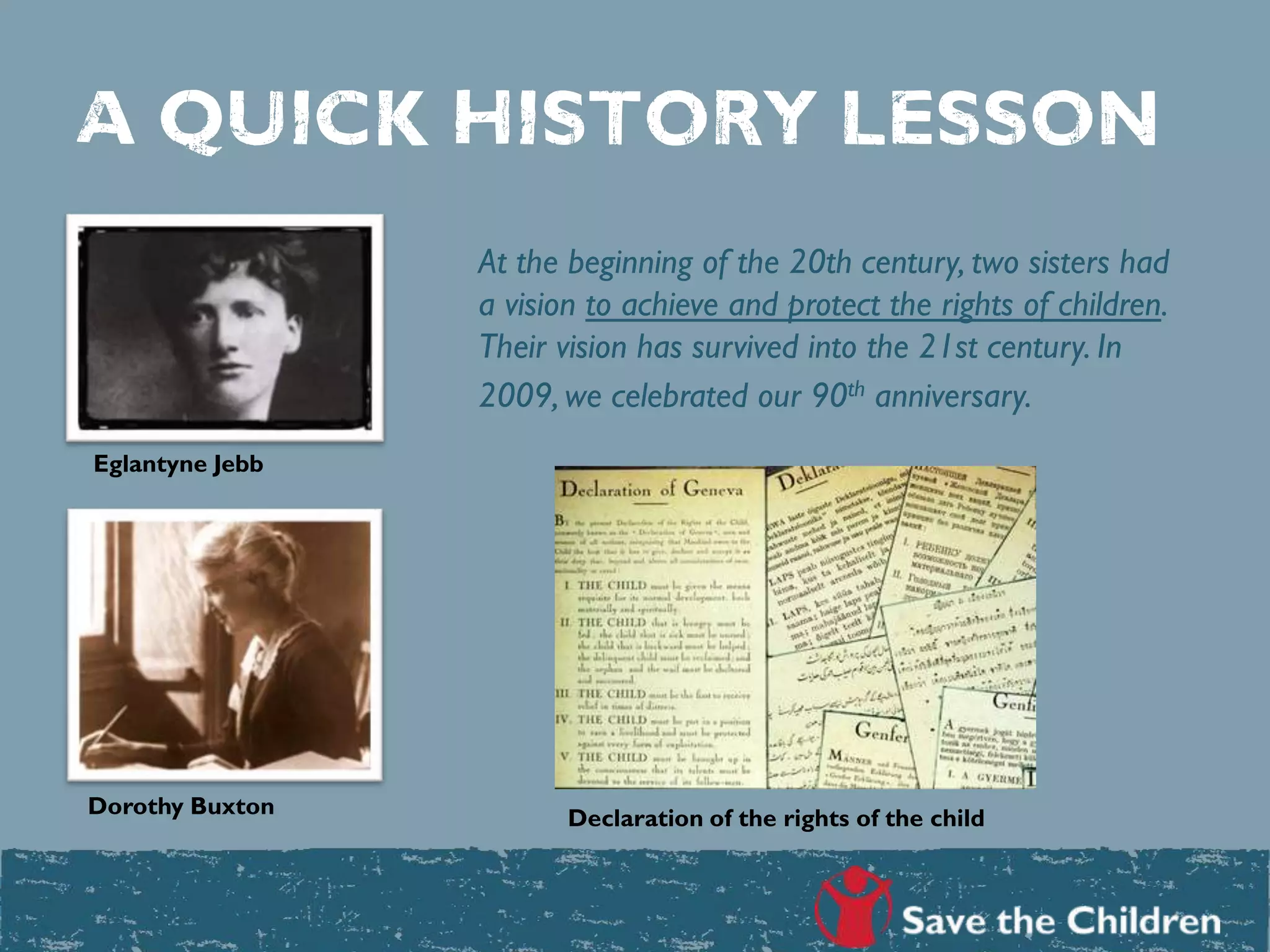 A quick history lesson
At the beginning of the 20th century, two sisters had
a vision to achieve and protect the rights of children.
Their vision has survived into the 21st century. In
2009, we celebrated our 90th anniversary.
Eglantyne Jebb
Dorothy Buxton Declaration of the rights of the child
 
