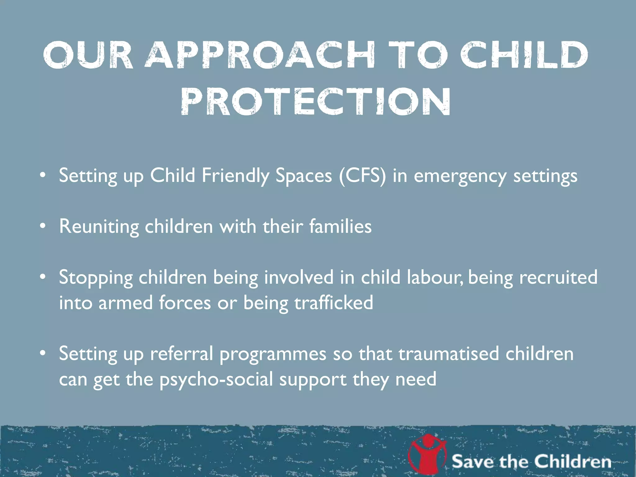 OUR APPROACH TO CHILD
PROTECTION
• Setting up Child Friendly Spaces (CFS) in emergency settings
• Reuniting children with their families
• Stopping children being involved in child labour, being recruited
into armed forces or being trafficked
• Setting up referral programmes so that traumatised children
can get the psycho-social support they need
 