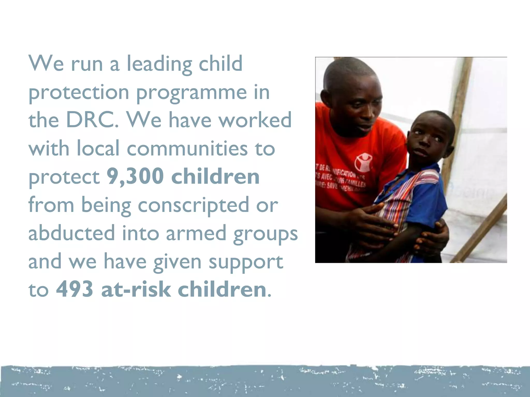 We run a leading child
protection programme in
the DRC. We have worked
with local communities to
protect 9,300 children
from being conscripted or
abducted into armed groups
and we have given support
to 493 at-risk children.
 