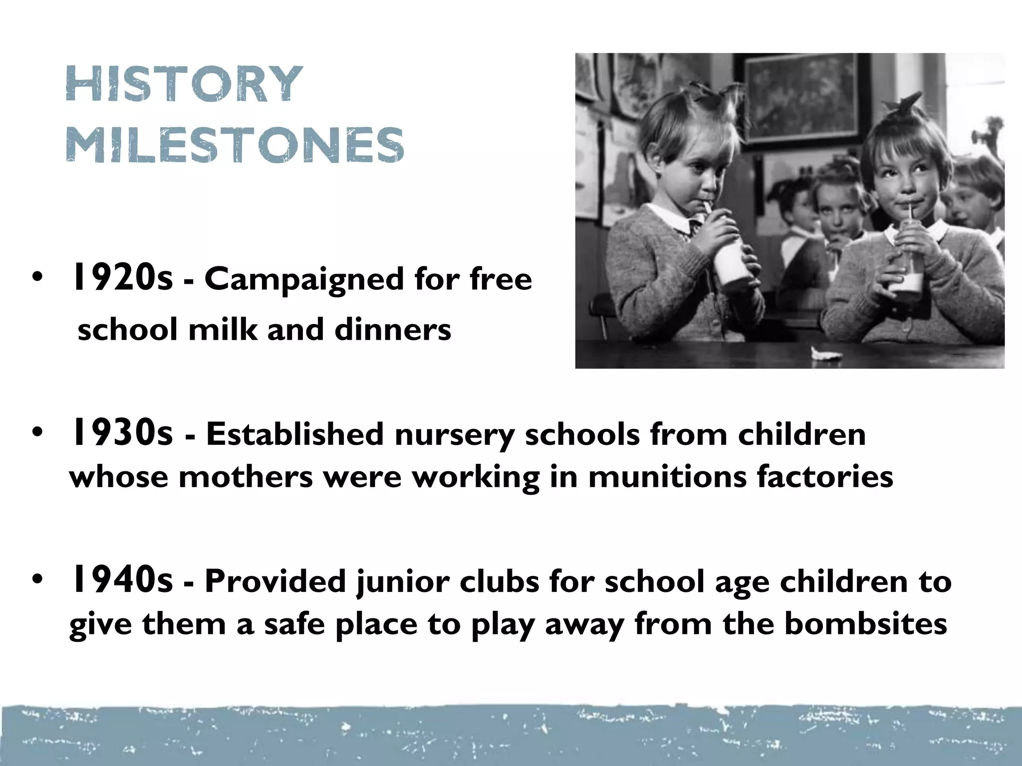 History
milestones
• 1920s - Campaigned for free
school milk and dinners
• 1930s - Established nursery schools from children
whose mothers were working in munitions factories
• 1940s - Provided junior clubs for school age children to
give them a safe place to play away from the bombsites
 