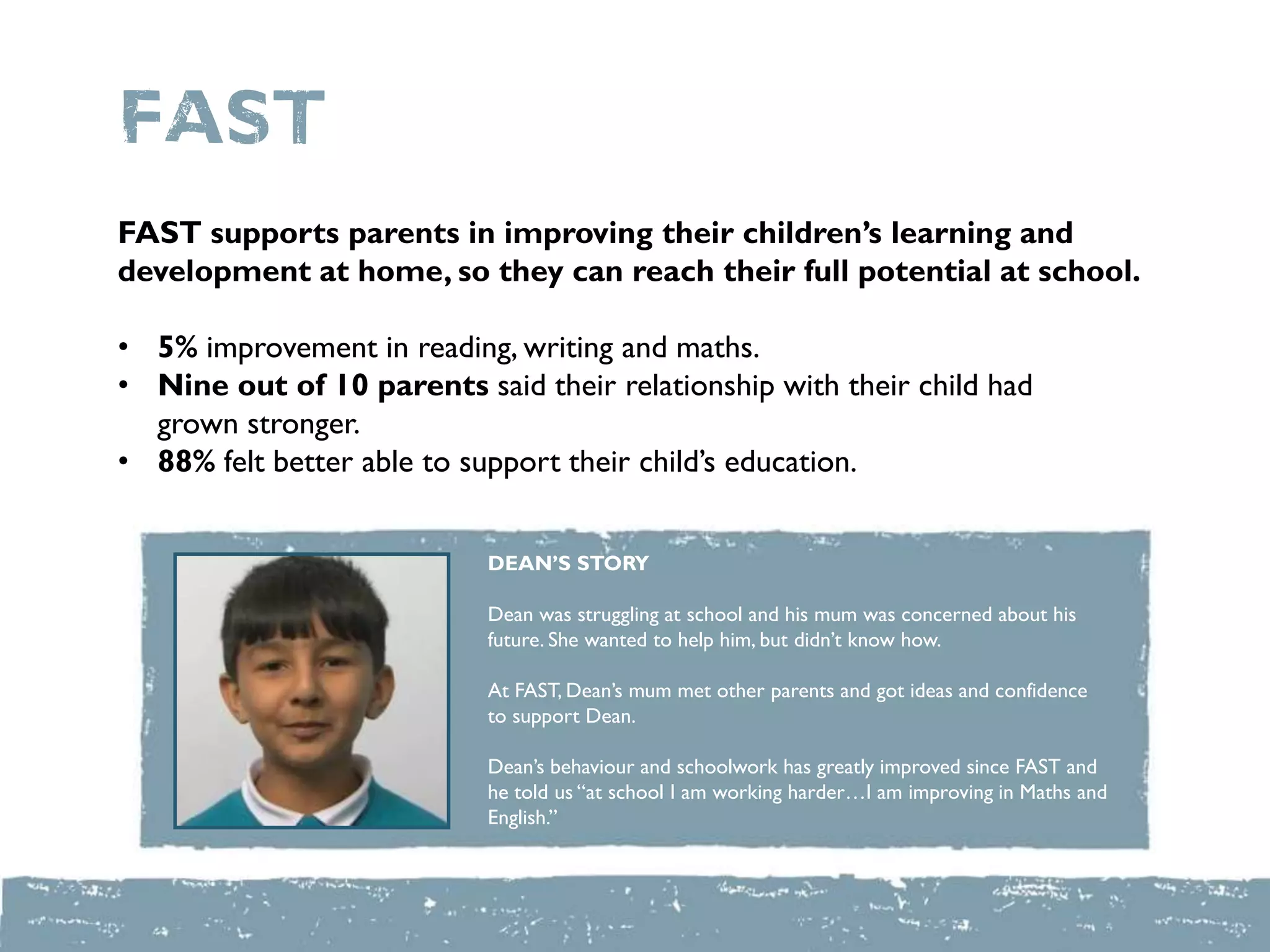 FAST
FAST supports parents in improving their children’s learning and
development at home, so they can reach their full potential at school.
• 5% improvement in reading, writing and maths.
• Nine out of 10 parents said their relationship with their child had
grown stronger.
• 88% felt better able to support their child‟s education.
DEAN’S STORY
Dean was struggling at school and his mum was concerned about his
future. She wanted to help him, but didn‟t know how.
At FAST, Dean‟s mum met other parents and got ideas and confidence
to support Dean.
Dean‟s behaviour and schoolwork has greatly improved since FAST and
he told us “at school I am working harder…I am improving in Maths and
English.”
 
