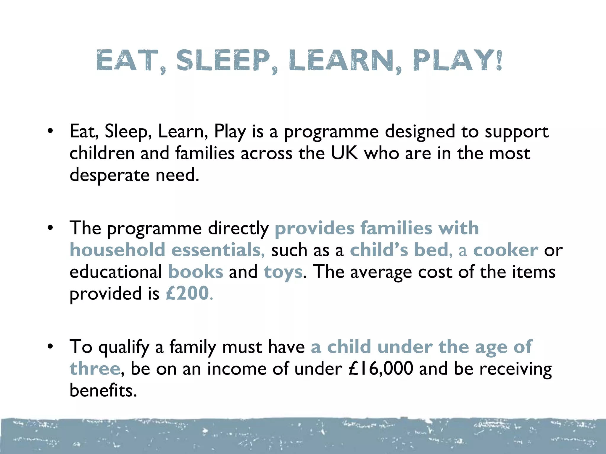 Eat, sleep, Learn, Play!
• Eat, Sleep, Learn, Play is a programme designed to support
children and families across the UK who are in the most
desperate need.
• The programme directly provides families with
household essentials, such as a child’s bed, a cooker or
educational books and toys. The average cost of the items
provided is £200.
• To qualify a family must have a child under the age of
three, be on an income of under £16,000 and be receiving
benefits.
 