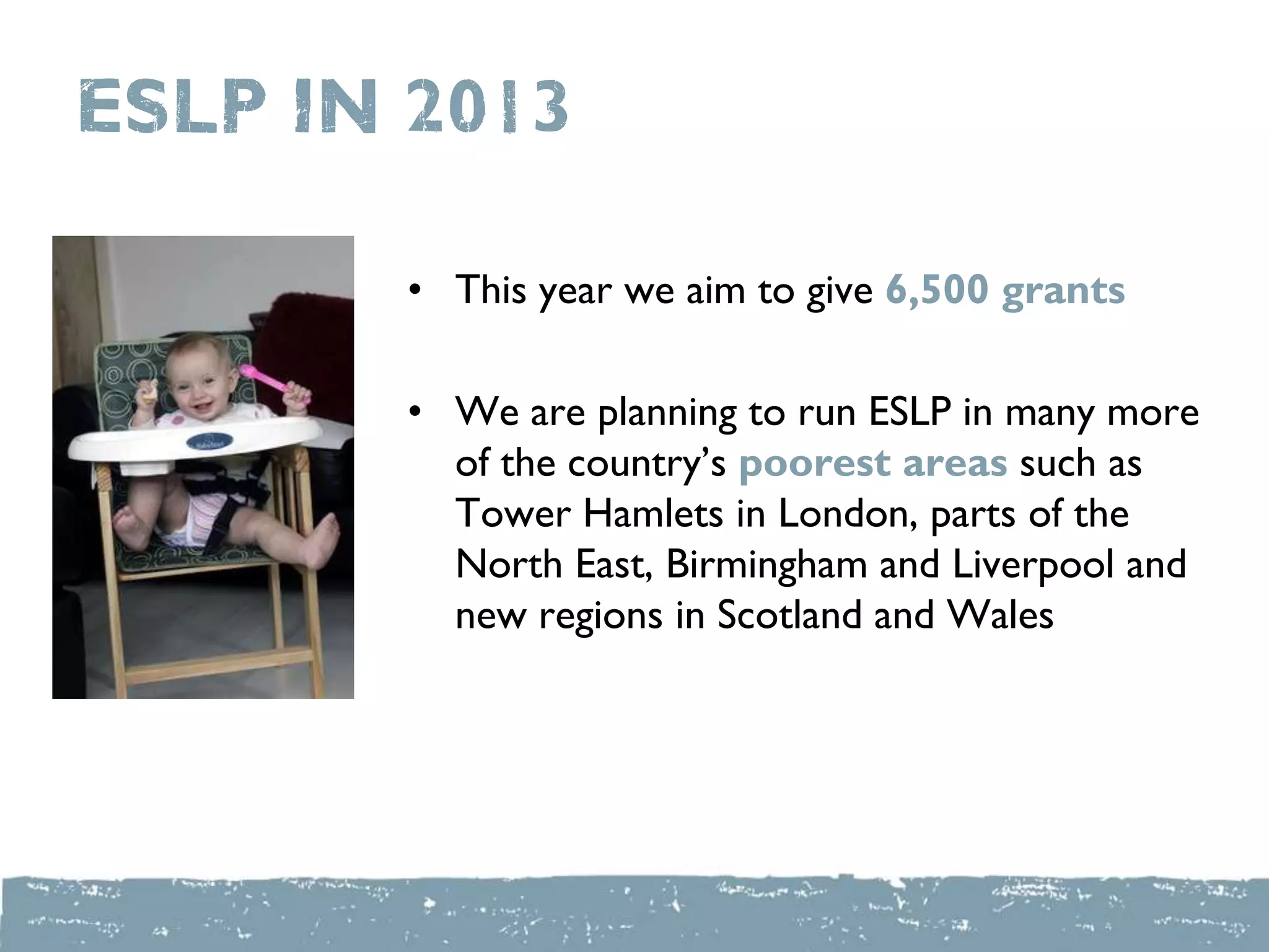 ESLP IN 2013
• This year we aim to give 6,500 grants
• We are planning to run ESLP in many more
of the country‟s poorest areas such as
Tower Hamlets in London, parts of the
North East, Birmingham and Liverpool and
new regions in Scotland and Wales
 