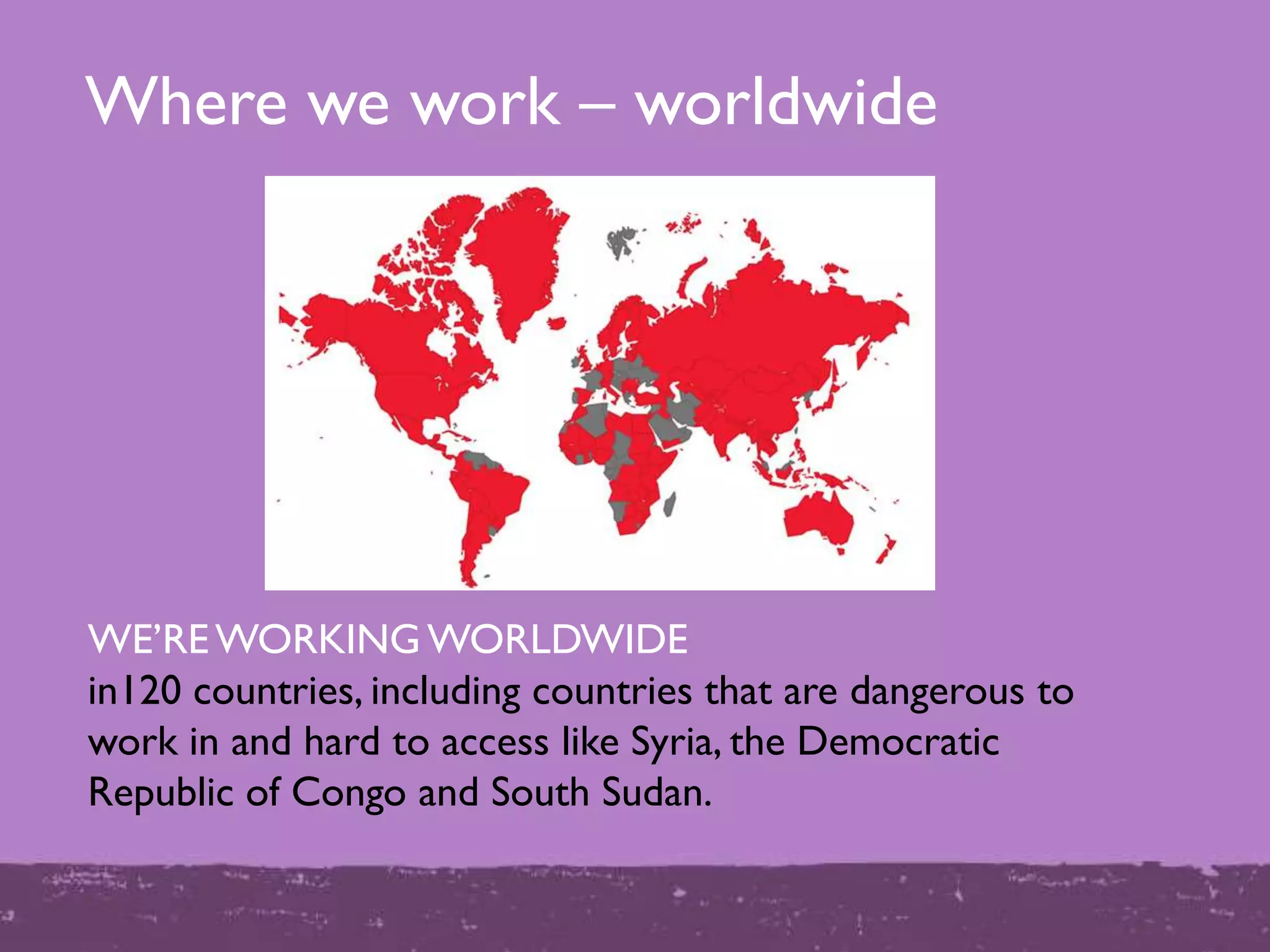 Where we work – worldwide
WE‟REWORKING WORLDWIDE
in120 countries, including countries that are dangerous to
work in and hard to access like Syria, the Democratic
Republic of Congo and South Sudan.
 