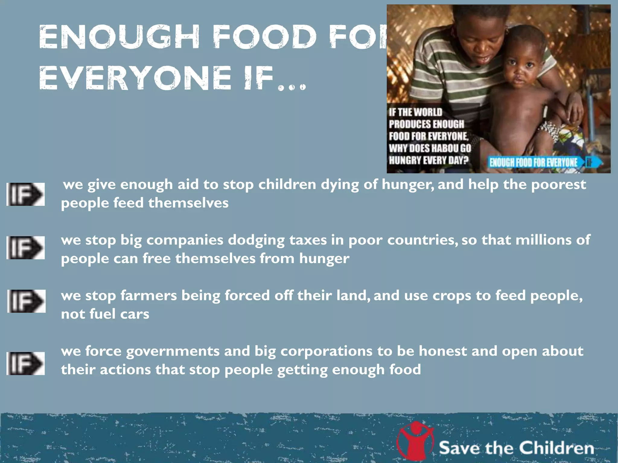 ENOUGH FOOD FOR
EVERYONE IF…
we give enough aid to stop children dying of hunger, and help the poorest
people feed themselves
we stop big companies dodging taxes in poor countries, so that millions of
people can free themselves from hunger
we stop farmers being forced off their land, and use crops to feed people,
not fuel cars
we force governments and big corporations to be honest and open about
their actions that stop people getting enough food
 
