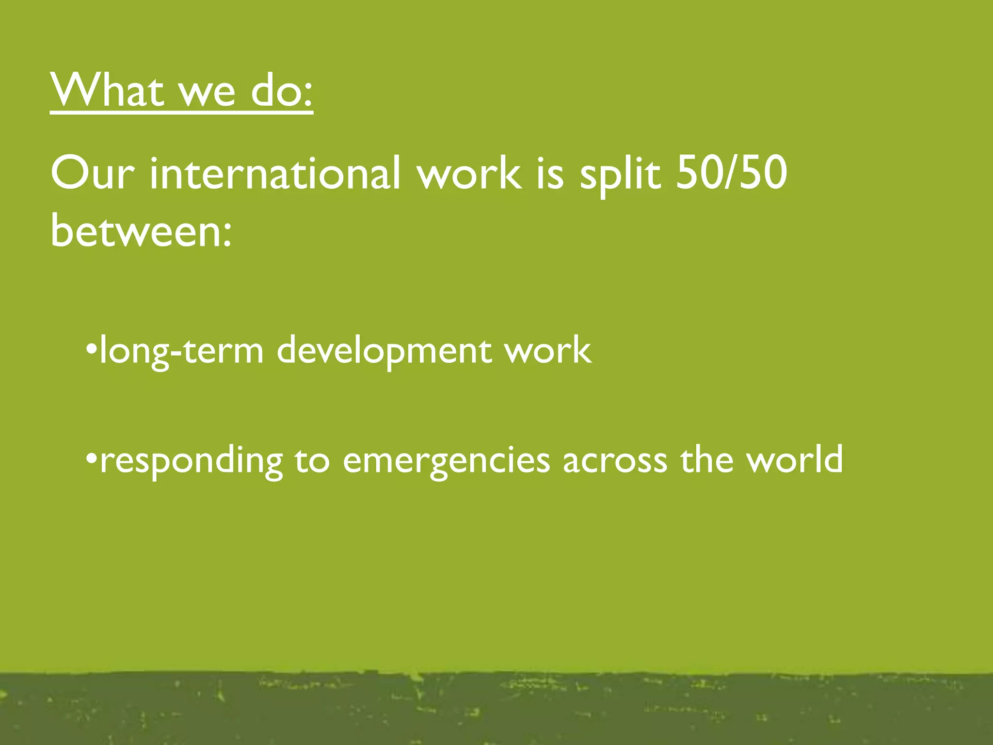 What we do:
Our international work is split 50/50
between:
•responding to emergencies across the world
•long-term development work
 