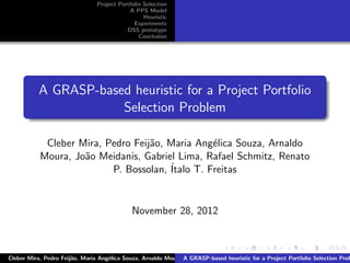 Project Portfolio Selection
A PPS Model
Heuristic
Experiments
DSS prototype
Conclusion
A GRASP-based heuristic for a Project Portfolio
Selection Problem
Cleber Mira, Pedro Feij˜ao, Maria Ang´elica Souza, Arnaldo
Moura, Jo˜ao Meidanis, Gabriel Lima, Rafael Schmitz, Renato
P. Bossolan, ´Italo T. Freitas
November 28, 2012
Cleber Mira, Pedro Feij˜ao, Maria Ang´elica Souza, Arnaldo Moura, Jo˜ao Meidanis, Gabriel Lima, Rafael Schmitz, Renato P. BossoA GRASP-based heuristic for a Project Portfolio Selection Prob
 