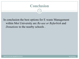 Conclusion
6/4/2013GROUP FOUR PRESENTATION
12
In conclusion the best options for E waste Management
within Moi University are Re-use or Refurbish and
Donations to the nearby schools .
 