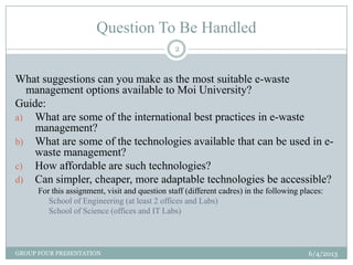 Question To Be Handled
6/4/2013GROUP FOUR PRESENTATION
2
What suggestions can you make as the most suitable e-waste
management options available to Moi University?
Guide:
a) What are some of the international best practices in e-waste
management?
b) What are some of the technologies available that can be used in e-
waste management?
c) How affordable are such technologies?
d) Can simpler, cheaper, more adaptable technologies be accessible?
For this assignment, visit and question staff (different cadres) in the following places:
School of Engineering (at least 2 offices and Labs)
School of Science (offices and IT Labs)
 