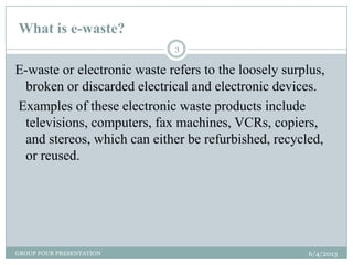 What is e-waste?
6/4/2013GROUP FOUR PRESENTATION
3
E-waste or electronic waste refers to the loosely surplus,
broken or discarded electrical and electronic devices.
Examples of these electronic waste products include
televisions, computers, fax machines, VCRs, copiers,
and stereos, which can either be refurbished, recycled,
or reused.
 