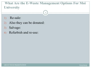 What Are the E-Waste Management Options For Moi
University
6/4/2013GROUP FOUR PRESENTATION
4
1) Re-sale:
2) Also they can be donated:
3) Salvage:
4) Refurbish and re-use:
 