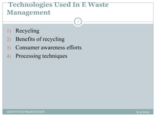 Technologies Used In E Waste
Management
6/4/2013GROUP FOUR PRESENTATION
7
1) Recycling
2) Benefits of recycling
3) Consumer awareness efforts
4) Processing techniques
 